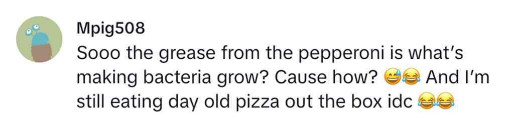 Social media comment on the post of A microbiologist’s pizza experiment shocks TikTok after revealing high bacteria on fresh pepperoni slices. Day-old pizza showed less growth, leaving viewers baffled but unfazed.